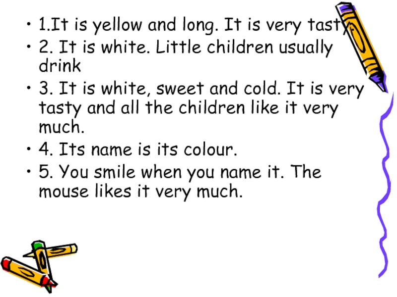 1.It is yellow and long. It is very tasty. 2. It is white. Little children usually drink