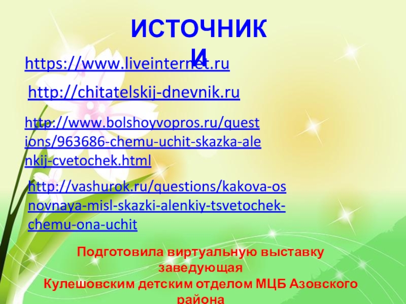 https://www.liveinternet.ruhttp://chitatelskij-dnevnik.ruhttp://vashurok.ru/questions/kakova-osnovnaya-misl-skazki-alenkiy-tsvetochek-chemu-ona-uchithttp://www.bolshoyvopros.ru/questions/963686-chemu-uchit-skazka-alenkij-cvetochek.htmlИСТОЧНИКИПодготовила виртуальную выставку заведующая Кулешовским детским отделом МЦБ Азовского районаСтяжкина О.А.