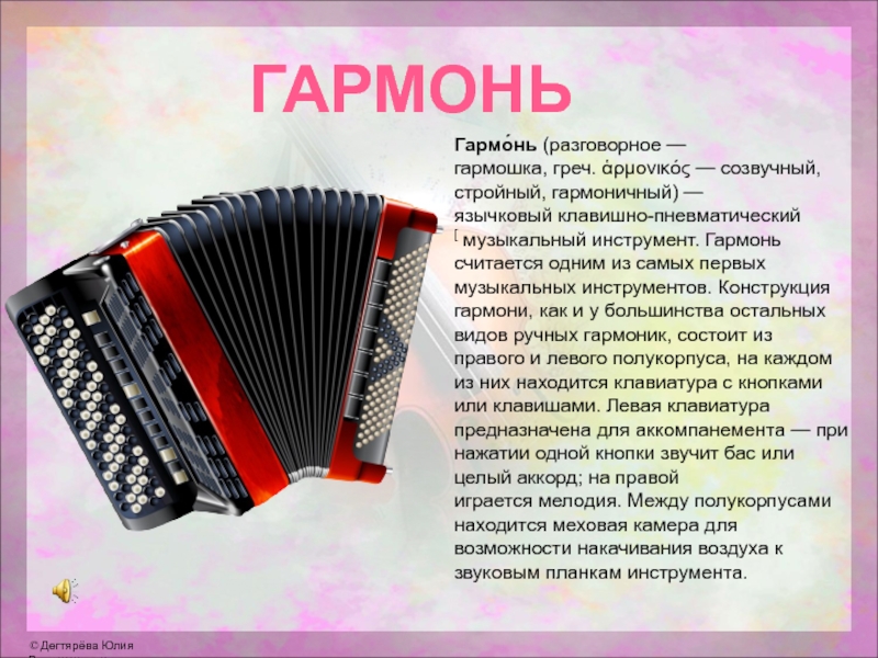 ГАРМОНЬГармо́нь (разговорное — гармошка, греч. ἁρμονικός — созвучный, стройный, гармоничный) —язычковый клавишно-пневматический[ музыкальный инструмент. Гармонь считается одним из самых первых музыкальных инструментов. Конструкция гармони, как