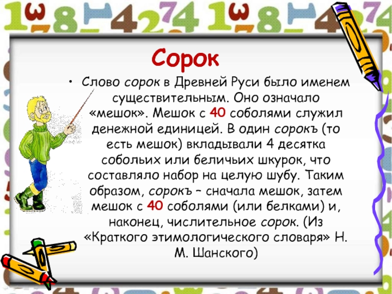 СорокСлово сорок в Древней Руси было именем существительным. Оно означало «мешок». Мешок с 40 соболями служил денежной