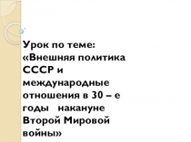 Презентация по истории на тему: Внешняя политика СССР и международные отношения в 30 – е годы накануне Второй Мировой войны 11 класс