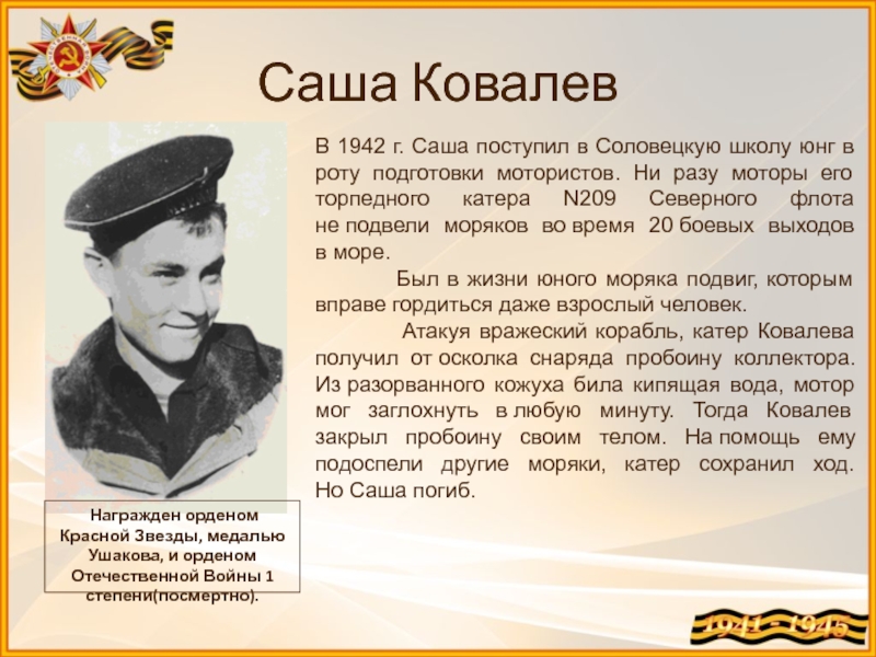Саша Ковалев Награжден орденом Красной Звезды, медалью Ушакова, и орденом Отечественной Войны 1 степени(посмертно).В 1942 г. Саша