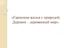 Презентация по ИЗО на тему Гармония жилья с природой. Деревня-деревянный мир. (4 класс)