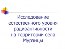 Презентация Исследование естественного уровня радиоактивности на территории села Мурзицы отчет исследовательской работы