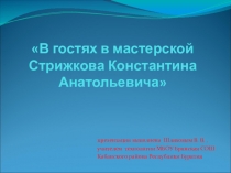 Презентация В гостях в мастерской Стрижкова Константина Анатольевича