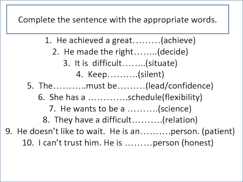 He achieved a great………(achieve)He made the right……..(decide)It is difficult……..(situate)Keep……….(silent)The………..must be………(lead/confidence)She has a ………….schedule(flexibility)He wants to be a