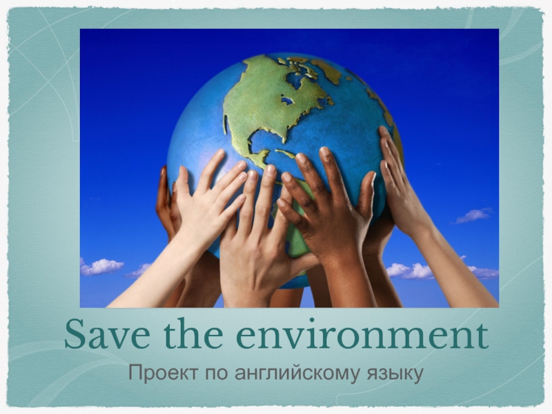 Презентация ПРЕЗЕНТАЦИЯ ПО АНГЛИЙСКОМУ ЯЗЫКУ НА ТЕМУ: Save the environment
