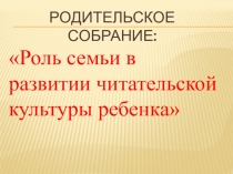 Презентация родительского собрания Роль семьи в развитии читательской культуры ребенка