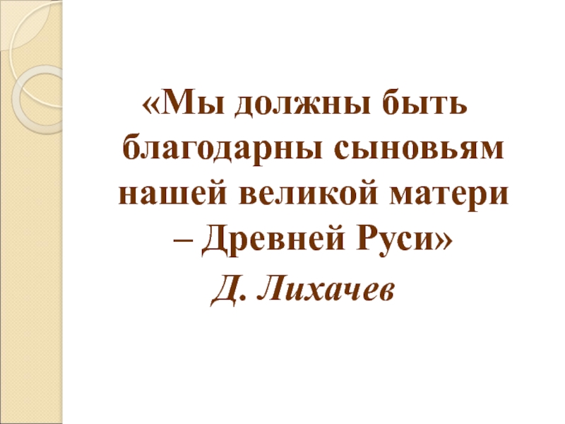 «Мы должны быть благодарны сыновьям нашей великой матери – Древней Руси»Д. Лихачев