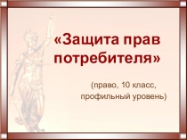 Презентация к уроку права (профильный уровень) Защита прав потребителя