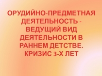 ОРУДИЙНО-ПРЕДМЕТНАЯ ДЕЯТЕЛЬНОСТЬ - ВЕДУЩИЙ ВИД ДЕЯТЕЛЬНОСТИ В РАННЕМ ДЕТСТВЕ. КРИЗИС 3-Х ЛЕТ