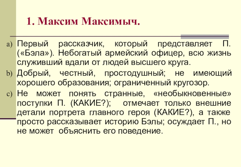 1. Максим Максимыч.Первый рассказчик, который представляет П. («Бэла»). Небогатый армейский офицер, всю жизнь служивший вдали от людей