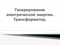 Презентация по физике на тему Генерирование электрической энергии. Трансформатор (11 класс)