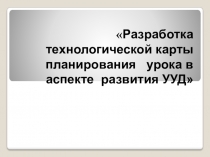 Презентация Разработка технологических карт планирования урока в аспекте развития УУД