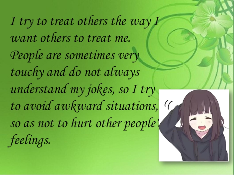 I try to treat others the way I want others to treat me. People are sometimes very