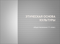 Презентация по обществознанию Этическая основа культуры (11 класс)