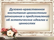 Духовно-нравственное воспитание ценностного отношения и представлений об эстетических идеалах и ценностях.