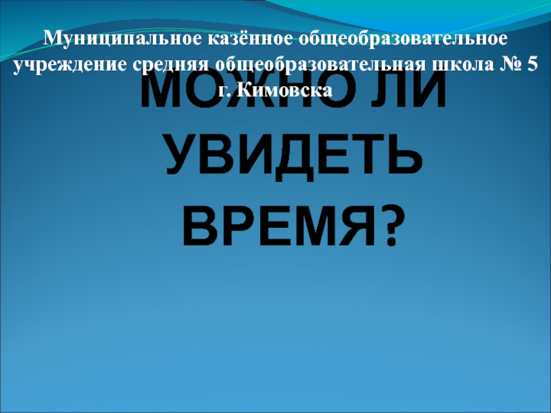 МОЖНО ЛИ УВИДЕТЬ ВРЕМЯ?Муниципальное казённое общеобразовательное учреждение средняя общеобразовательная школа № 5 г. Кимовска