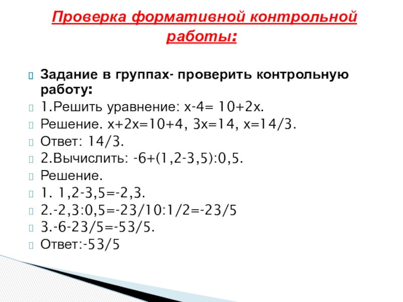 Задание в группах- проверить контрольную работу:1.Решить уравнение: х-4= 10+2х.Решение. х+2х=10+4, 3х=14, х=14/3.Ответ: 14/3.2.Вычислить: -6+(1,2-3,5):0,5.Решение.1. 1,2-3,5=-2,3.2.-2,3:0,5=-23/10:1/2=-23/53.-6-23/5=-53/5.Ответ:-53/5 Проверка формативной