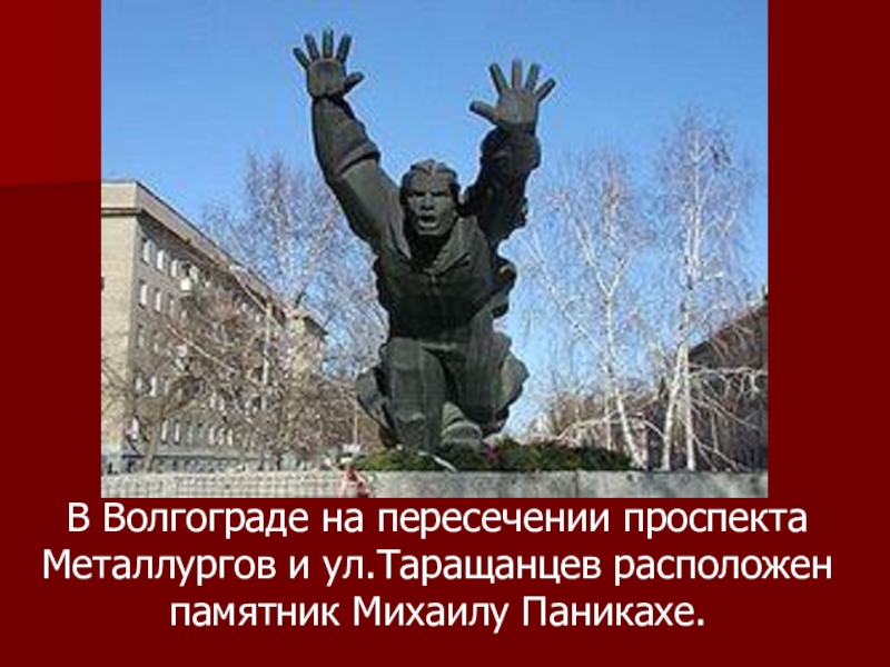 В Волгограде на пересечении проспекта Металлургов и ул.Таращанцев расположен памятник Михаилу Паникахе.