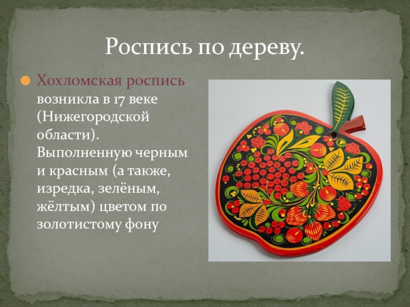 Роспись по дереву.Хохломская роспись возникла в 17 веке (Нижегородской области). Выполненную черным и красным (а также, изредка,