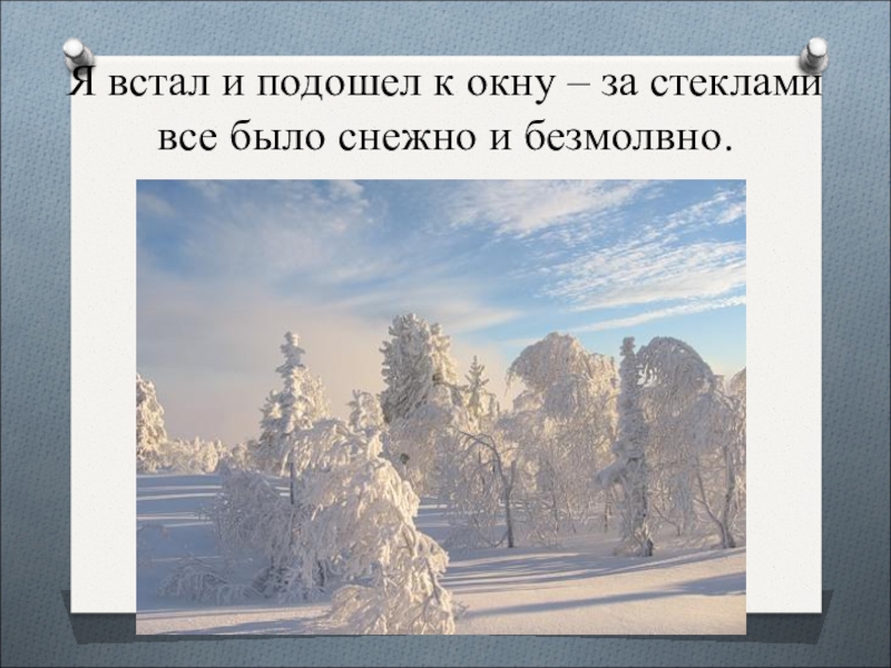 Подошел к окну. Я встал и подошел к окну за стеклами все было снежно и безмолвно. Проснувшись он подошел к окну. Я просыпаюсь и подхожу к окну морозное солнечное.