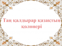 Презентация по воспитательной работе на тему Таң қалдырар қазақтың қолөнері