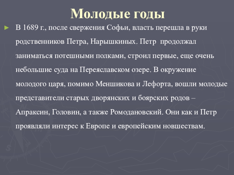 Молодые годыВ 1689 г., после свержения Софьи, власть перешла в руки родственников Петра, Нарышкиных. Петр продолжал заниматься