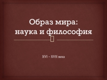 Презентация по всемирной истории на тему: Образ мира: наука и философия XVI - XVII вв