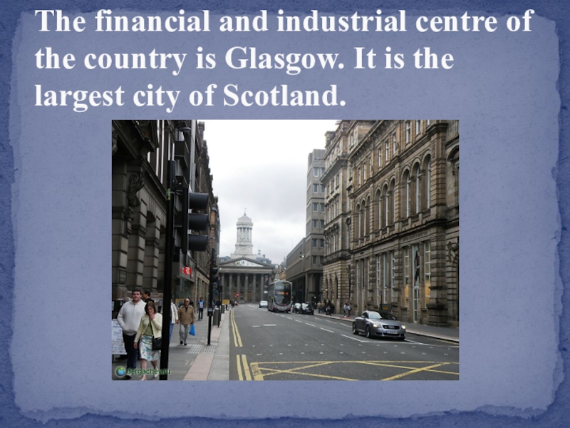 The financial and industrial centre of the country is Glasgow. It is the largest city of Scotland.