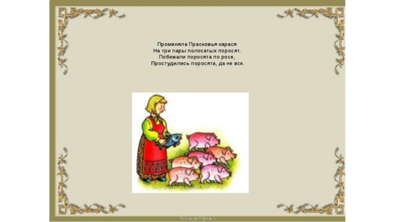 У полосатых поросят тридцать три хвостика висят. Променяла Прасковья карася скороговорка. Променяла Прасковья карася. Пменяла Парасковья карася. Променяла Прасковья карася на три пары полосатых поросят.