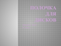 Презентация к проекту Полочка для дисков технология (мальчики)