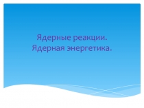 Презентация по физике на тему Ядерные реакции. Ядерная энергетика