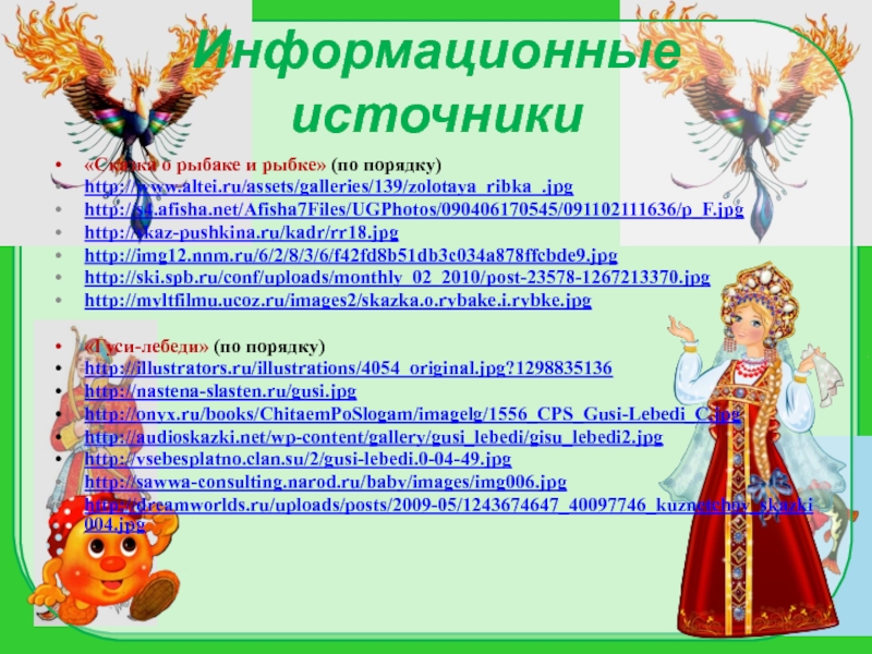 Информационные источники«Сказка о рыбаке и рыбке» (по порядку)http://www.altei.ru/assets/galleries/139/zolotaya_ribka_.jpghttp://s4.afisha.net/Afisha7Files/UGPhotos/090406170545/091102111636/p_F.jpghttp://skaz-pushkina.ru/kadr/rr18.jpghttp://img12.nnm.ru/6/2/8/3/6/f42fd8b51db3c034a878ffcbde9.jpghttp://ski.spb.ru/conf/uploads/monthly_02_2010/post-23578-1267213370.jpghttp://myltfilmu.ucoz.ru/images2/skazka.o.rybake.i.rybke.jpg«Гуси-лебеди» (по порядку)http://illustrators.ru/illustrations/4054_original.jpg?1298835136http://nastena-slasten.ru/gusi.jpghttp://onyx.ru/books/ChitaemPoSlogam/imagelg/1556_CPS_Gusi-Lebedi_C.jpghttp://audioskazki.net/wp-content/gallery/gusi_lebedi/gisu_lebedi2.jpghttp://vsebesplatno.clan.su/2/gusi-lebedi.0-04-49.jpghttp://sawwa-consulting.narod.ru/baby/images/img006.jpghttp://dreamworlds.ru/uploads/posts/2009-05/1243674647_40097746_kuznetchov_skazki004.jpg