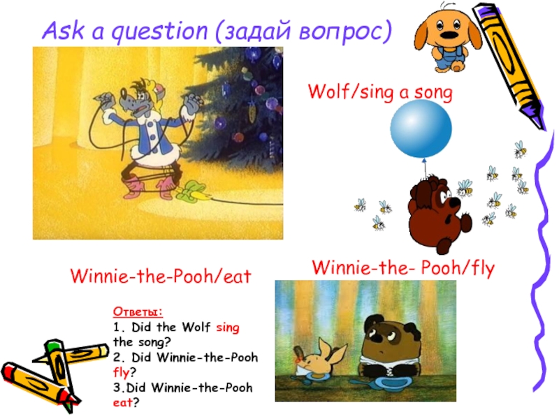Ask a question (задай вопрос)Wolf/sing a songWinnie-the- Pooh/flyWinnie-the-Pooh/eatОтветы:1. Did the Wolf sing the song?2. Did Winnie-the-Pooh fly?3.Did
