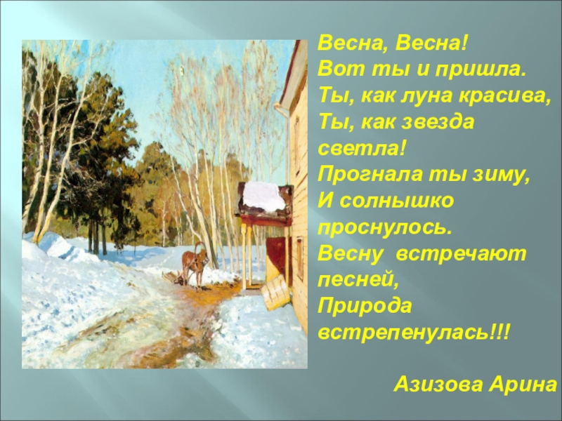 Весна, Весна!Вот ты и пришла.Ты, как луна красива,Ты, как звезда светла!Прогнала ты зиму,И солнышко проснулось.Весну встречают песней,Природа