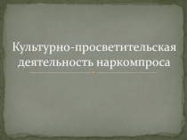 Презентация по основам культурно-просветительской деятельности на тему: Культурно-просветительская деятельность наркомпроса