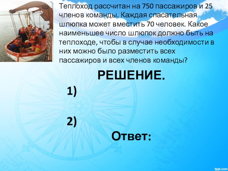 Корабль рассчитан на 400 пассажиров и 45. Теплоход рассчитывается на 750 пассажиров. Теплоход рассчитан на 600 пассажиров и 20 человек команды. Теплоход рассчитан на 750 пассажиров и 25 членов команды. Какое наименьшее количество шлюпок должно быть.