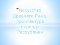 Презентация по МХК : Искусство Древнего Рима. Архитектура периода Республики