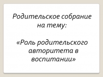 Презентация родительского собрания Роль родительского авторитета в воспитании