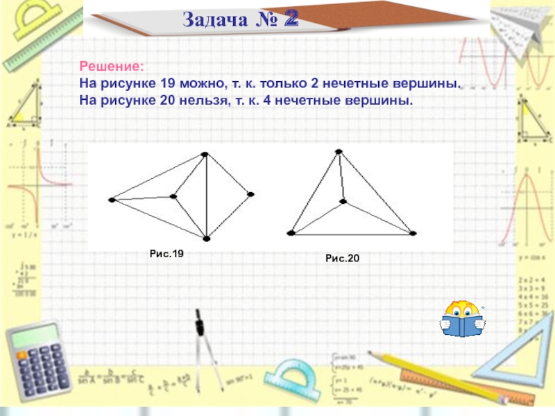 Задача № 2Решение:На рисунке 19 можно, т. к. только 2 нечетные вершины.На рисунке 20 нельзя, т. к.
