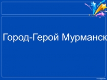Презентация ГОРОД – ГЕРОЙ МУРМАНСК