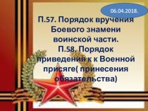 П.57. Порядок вручения Боевого знамени воинской части. П.58. Порядок приведения к к Военной присяге( принесения обязательства