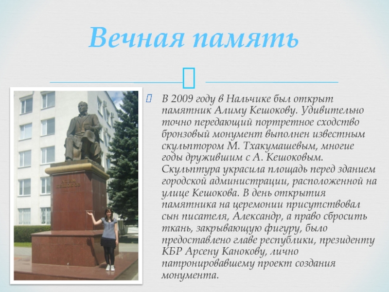 Вечная памятьВ 2009 году в Нальчике был открыт памятник Алиму Кешокову. Удивительно точно передающий портретное сходство бронзовый