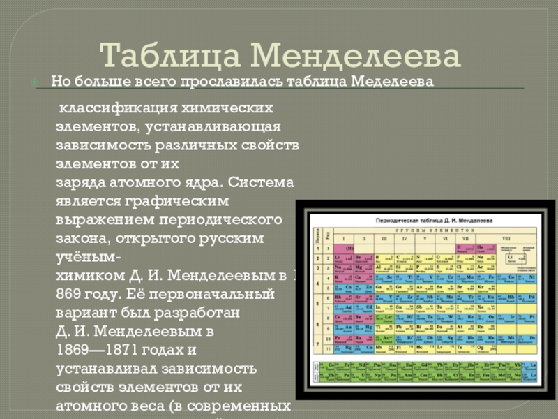 Таблица МенделееваНо больше всего прославилась таблица Меделеева классификация химических элементов, устанавливающая зависимость различных свойств элементов от их заряда атомного ядра.