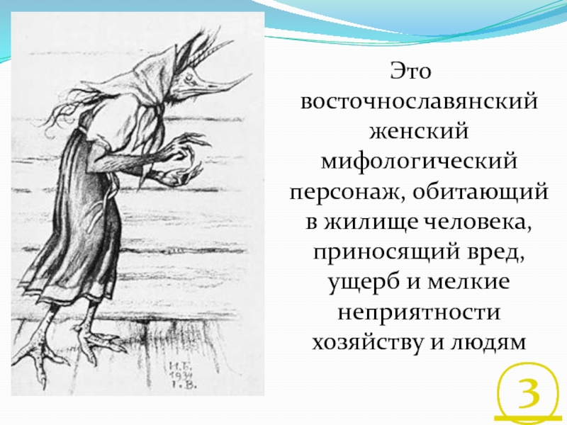 Это восточнославянский женский мифологический персонаж, обитающий в жилище человека, приносящий вред, ущерб и мелкие неприятности хозяйству и