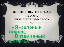 Презентация проектно- исследовательской работы Я- зелёный огурец,Витаминный удалец!