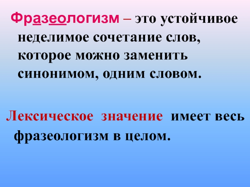 Фразеологизм – это устойчивое неделимое сочетание слов, которое можно заменить синонимом, одним словом.Лексическое значение имеет весь