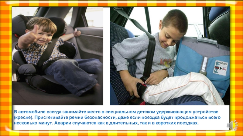 В автомобиле всегда занимайте место в специальном детском удерживающем устройстве(кресле). Пристегивайте ремни безопасности, даже если поездка будет