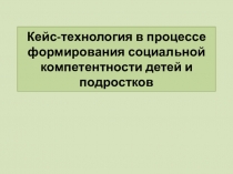 Презентация Кейс-технология в процессе формирования социальной компетентности детей и подростков